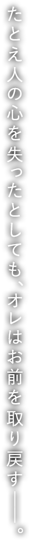 たとえ人の心を失ったとしても、オレはお前を取り戻す――。